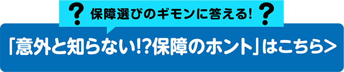 保障選びのギモンに答える！「意外と知らない！？保障のホント」はこちら